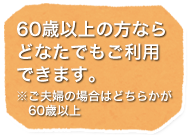 60歳以上の方ならどなたでもご利用できます。※ご夫婦の場合はどちらかが60歳以上